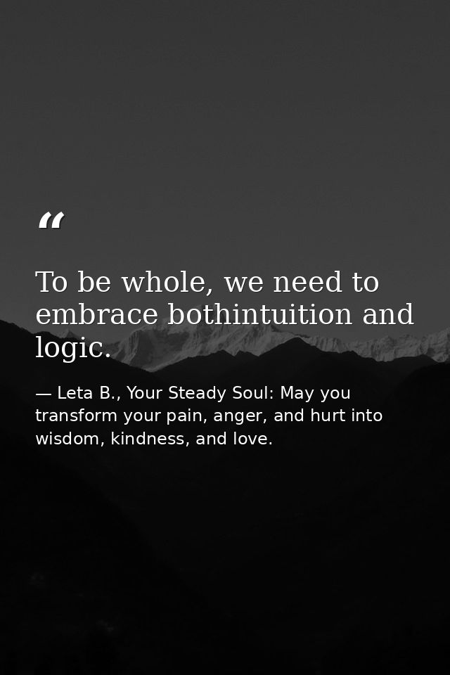 To be whole, we need to embrace bothintuition and logic. — Leta B., Your Steady Soul: May you transform your pain, anger, and hurt into wisdom, kindness, and love.