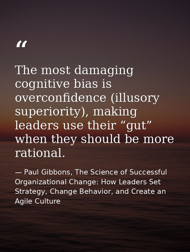 The most damaging cognitive bias is overconfidence (illusory superiority), making leaders use their “gut” when they shou — Paul Gibbons, The Science of Successful Organizational Change: How Leaders Set Strategy, Change Behavior, and Create an Agile Culture