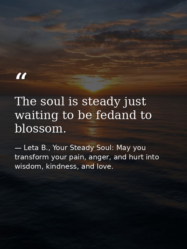 The soul is steady just waiting to be fedand to blossom. — Leta B., Your Steady Soul: May you transform your pain, anger, and hurt into wisdom, kindness, and love.