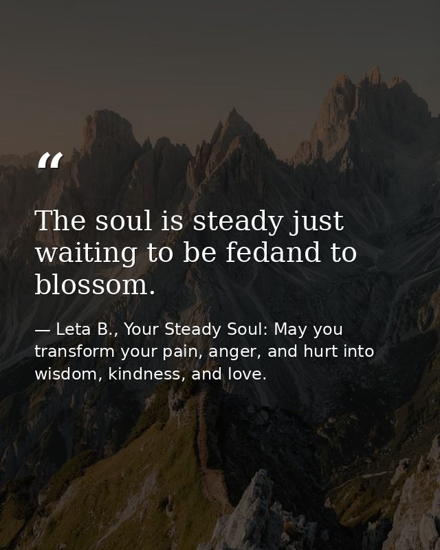 The soul is steady just waiting to be fedand to blossom. — Leta B., Your Steady Soul: May you transform your pain, anger, and hurt into wisdom, kindness, and love.