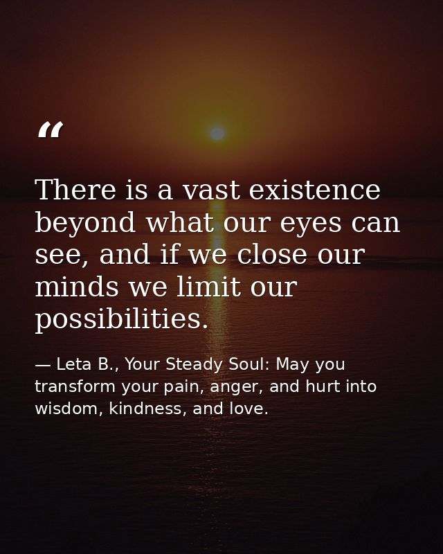 There is a vast existence beyond what our eyes can see, and if we close our minds we limit our possibilities. — Leta B., Your Steady Soul: May you transform your pain, anger, and hurt into wisdom, kindness, and love.