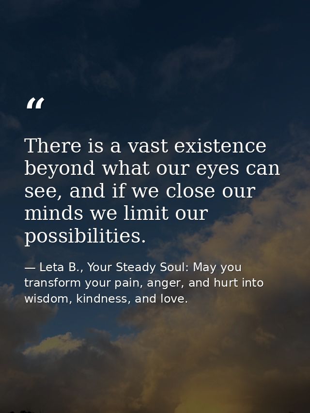 There is a vast existence beyond what our eyes can see, and if we close our minds we limit our possibilities. — Leta B., Your Steady Soul: May you transform your pain, anger, and hurt into wisdom, kindness, and love.