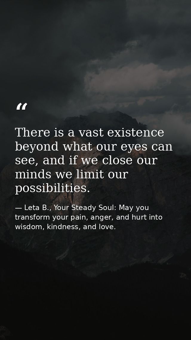 There is a vast existence beyond what our eyes can see, and if we close our minds we limit our possibilities. — Leta B., Your Steady Soul: May you transform your pain, anger, and hurt into wisdom, kindness, and love.