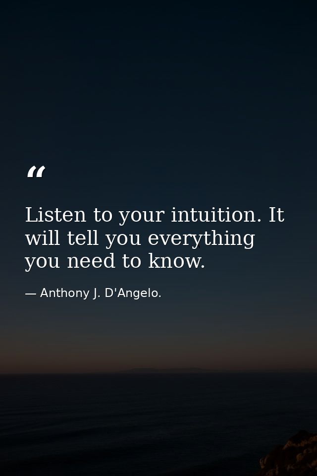 Listen to your intuition. It will tell you everything you need to know. — Anthony J. D'Angelo.