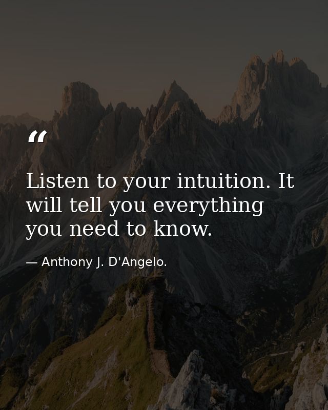 Listen to your intuition. It will tell you everything you need to know. — Anthony J. D'Angelo.