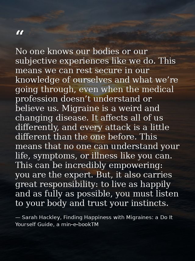 No one knows our bodies or our subjective experiences like we do. This means we can rest secure in our knowledge of ours — Sarah Hackley, Finding Happiness with Migraines: a Do It Yourself Guide, a min-e-bookTM