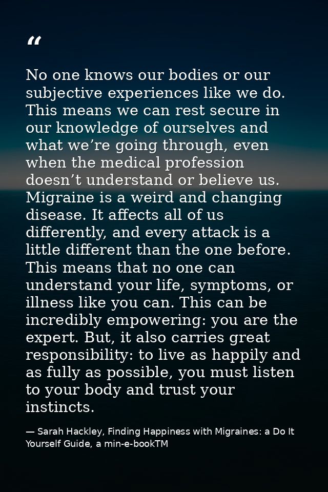 No one knows our bodies or our subjective experiences like we do. This means we can rest secure in our knowledge of ours — Sarah Hackley, Finding Happiness with Migraines: a Do It Yourself Guide, a min-e-bookTM