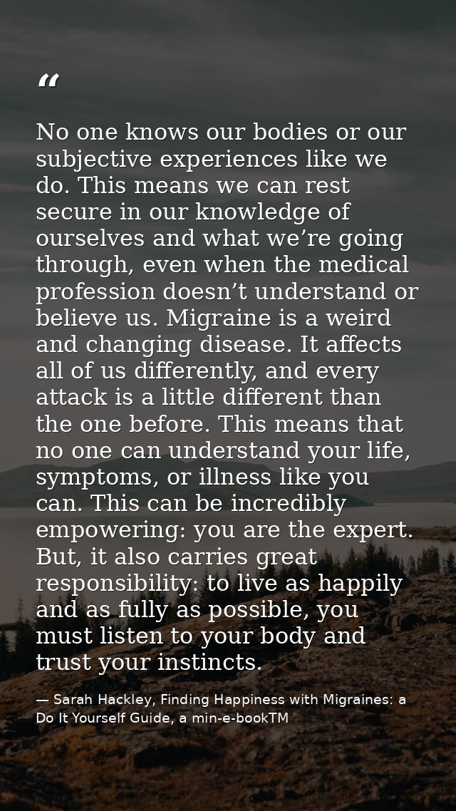 No one knows our bodies or our subjective experiences like we do. This means we can rest secure in our knowledge of ours — Sarah Hackley, Finding Happiness with Migraines: a Do It Yourself Guide, a min-e-bookTM