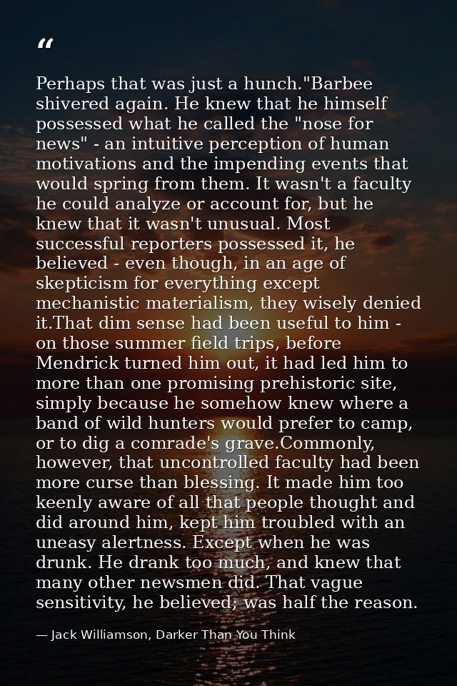 Perhaps that was just a hunch."Barbee shivered again. He knew that he himself possessed what he called the "nose for new — Jack Williamson, Darker Than You Think