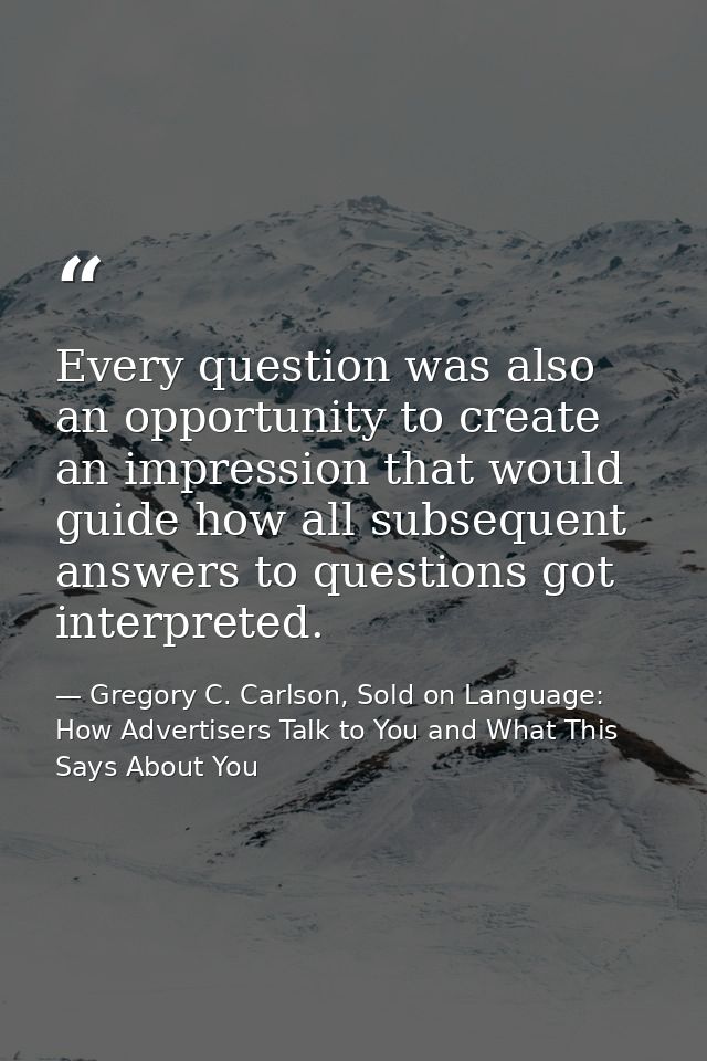 Every question was also an opportunity to create an impression that would guide how all subsequent answers to questions  — Gregory C. Carlson, Sold on Language: How Advertisers Talk to You and What This Says About You