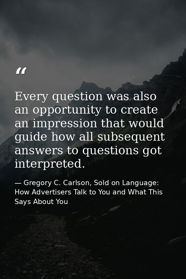 Every question was also an opportunity to create an impression that would guide how all subsequent answers to questions  — Gregory C. Carlson, Sold on Language: How Advertisers Talk to You and What This Says About You