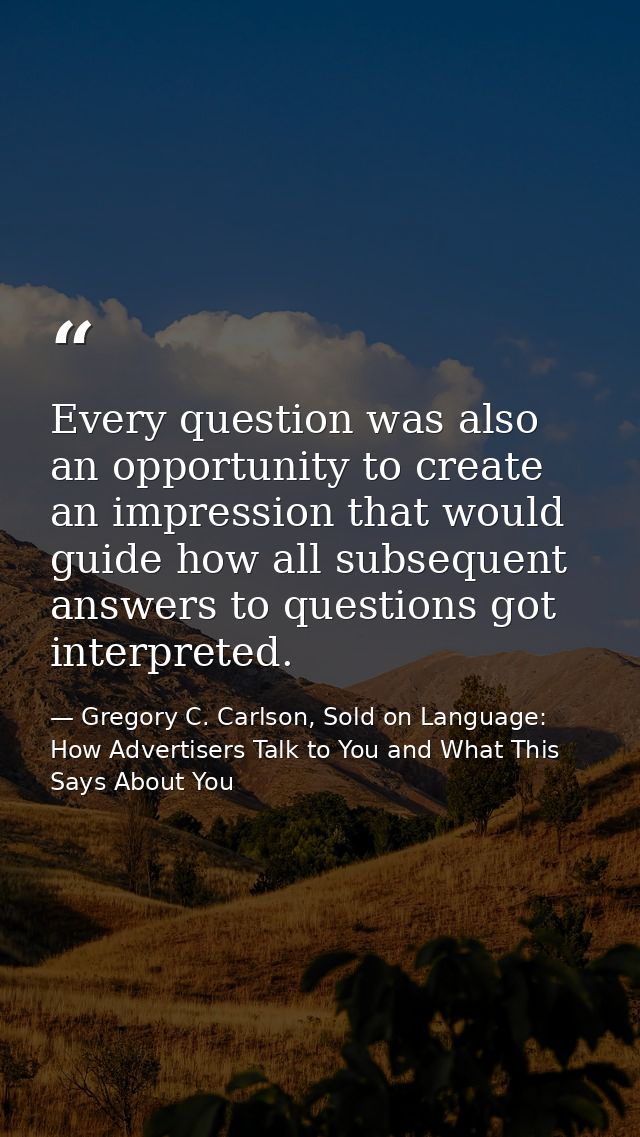 Every question was also an opportunity to create an impression that would guide how all subsequent answers to questions  — Gregory C. Carlson, Sold on Language: How Advertisers Talk to You and What This Says About You