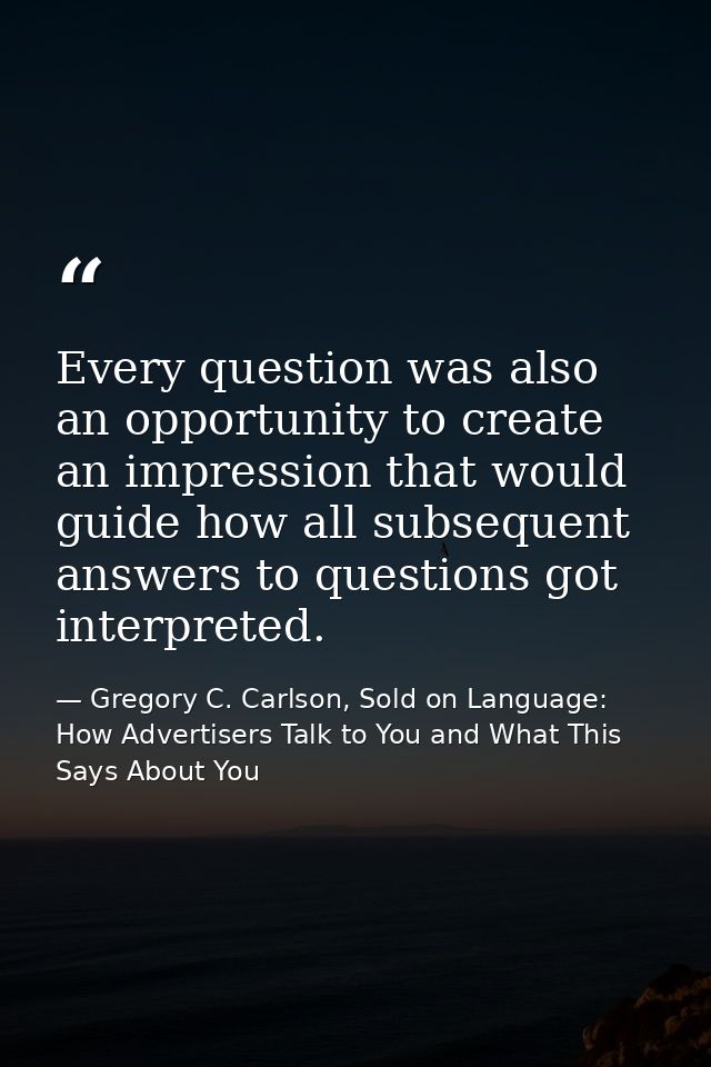 Every question was also an opportunity to create an impression that would guide how all subsequent answers to questions  — Gregory C. Carlson, Sold on Language: How Advertisers Talk to You and What This Says About You