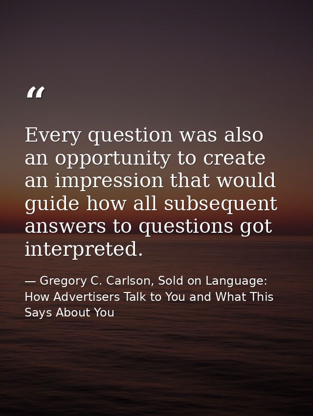 Every question was also an opportunity to create an impression that would guide how all subsequent answers to questions  — Gregory C. Carlson, Sold on Language: How Advertisers Talk to You and What This Says About You