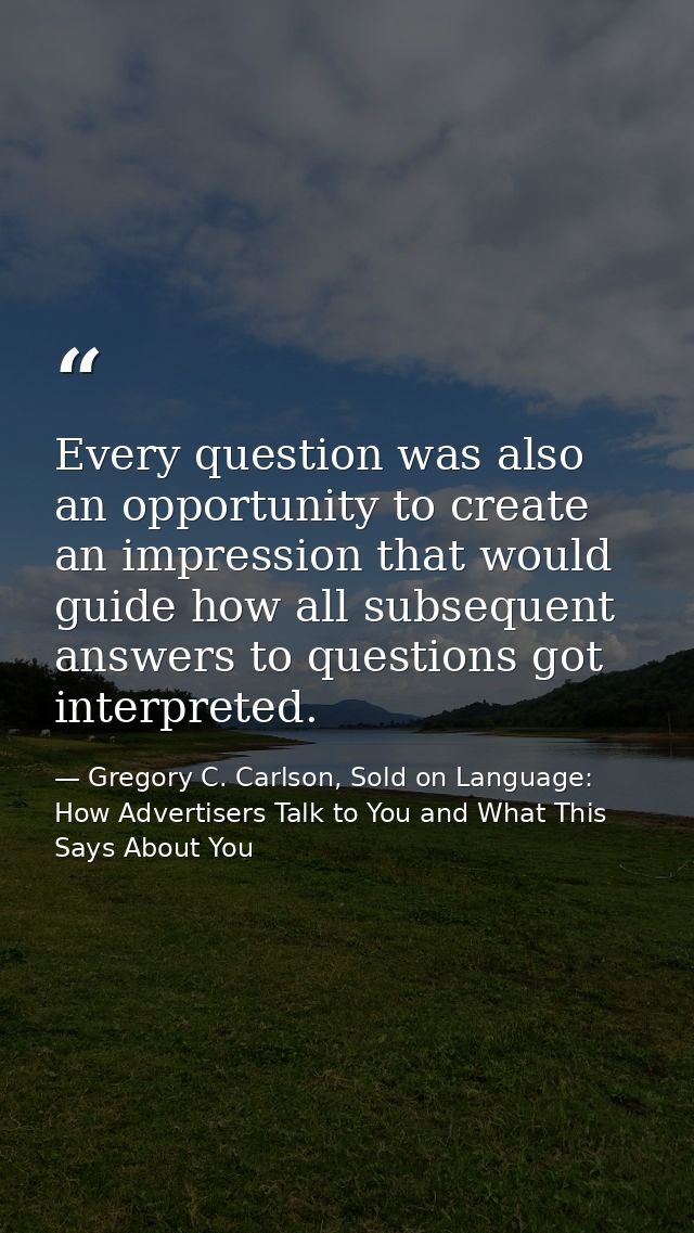 Every question was also an opportunity to create an impression that would guide how all subsequent answers to questions  — Gregory C. Carlson, Sold on Language: How Advertisers Talk to You and What This Says About You
