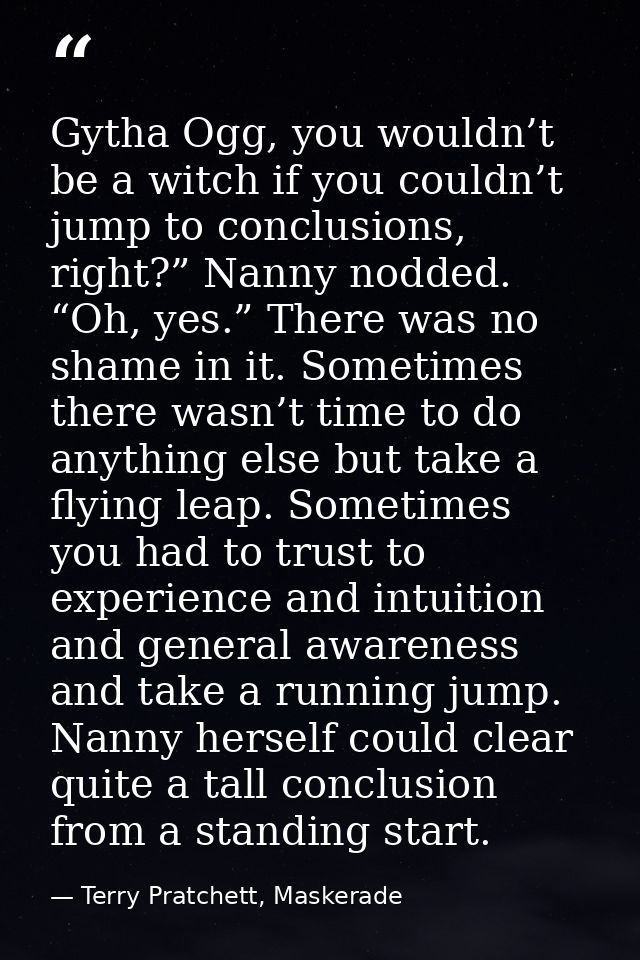 Gytha Ogg, you wouldn’t be a witch if you couldn’t jump to conclusions, right?” Nanny nodded. “Oh, yes.” There was no sh — Terry Pratchett, Maskerade