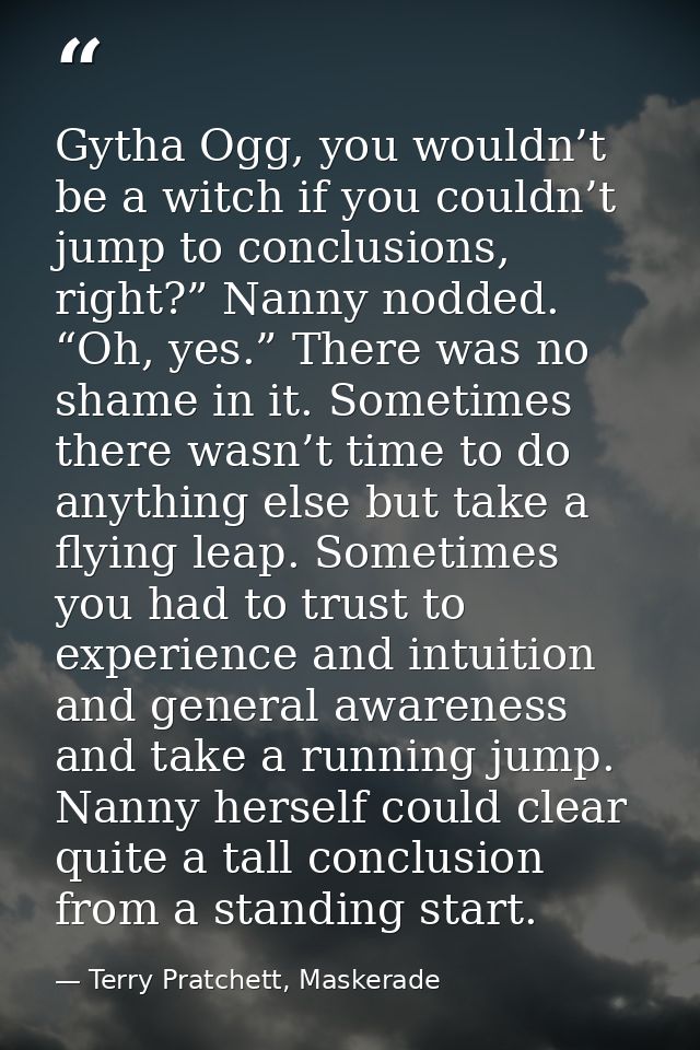 Gytha Ogg, you wouldn’t be a witch if you couldn’t jump to conclusions, right?” Nanny nodded. “Oh, yes.” There was no sh — Terry Pratchett, Maskerade