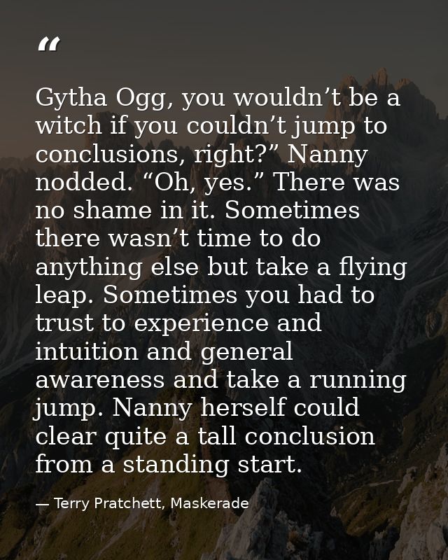 Gytha Ogg, you wouldn’t be a witch if you couldn’t jump to conclusions, right?” Nanny nodded. “Oh, yes.” There was no sh — Terry Pratchett, Maskerade