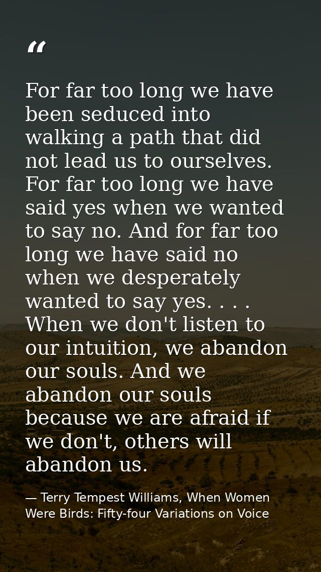 For far too long we have been seduced into walking a path that did not lead us to ourselves. For far too long we have sa — Terry Tempest Williams, When Women Were Birds: Fifty-four Variations on Voice