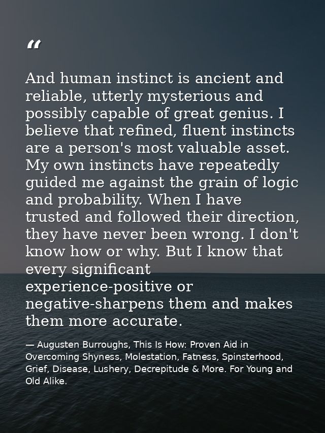 And human instinct is ancient and reliable, utterly mysterious and possibly capable of great genius. I believe that refi — Augusten Burroughs, This Is How: Proven Aid in Overcoming Shyness, Molestation, Fatness, Spinsterhood, Grief, Disease, Lushery, Decrepitude & More. For Young and Old Alike.