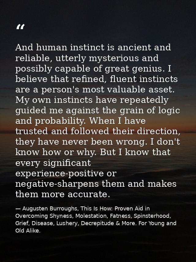 And human instinct is ancient and reliable, utterly mysterious and possibly capable of great genius. I believe that refi — Augusten Burroughs, This Is How: Proven Aid in Overcoming Shyness, Molestation, Fatness, Spinsterhood, Grief, Disease, Lushery, Decrepitude & More. For Young and Old Alike.