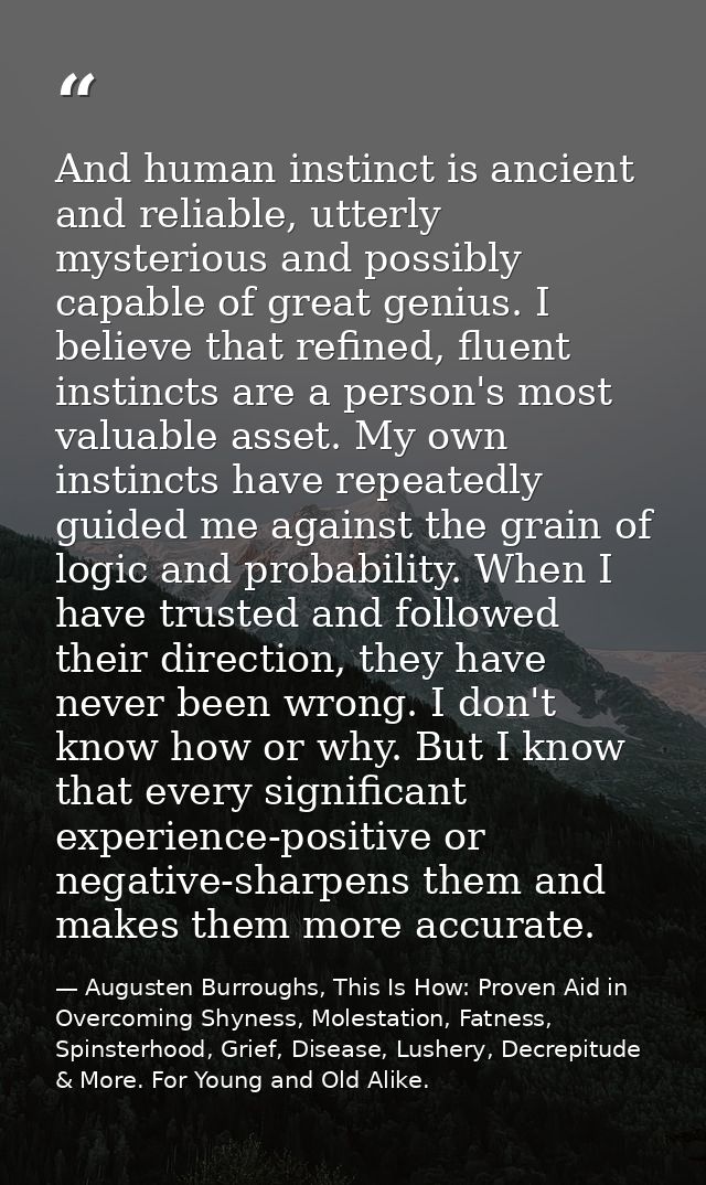 And human instinct is ancient and reliable, utterly mysterious and possibly capable of great genius. I believe that refi — Augusten Burroughs, This Is How: Proven Aid in Overcoming Shyness, Molestation, Fatness, Spinsterhood, Grief, Disease, Lushery, Decrepitude & More. For Young and Old Alike.