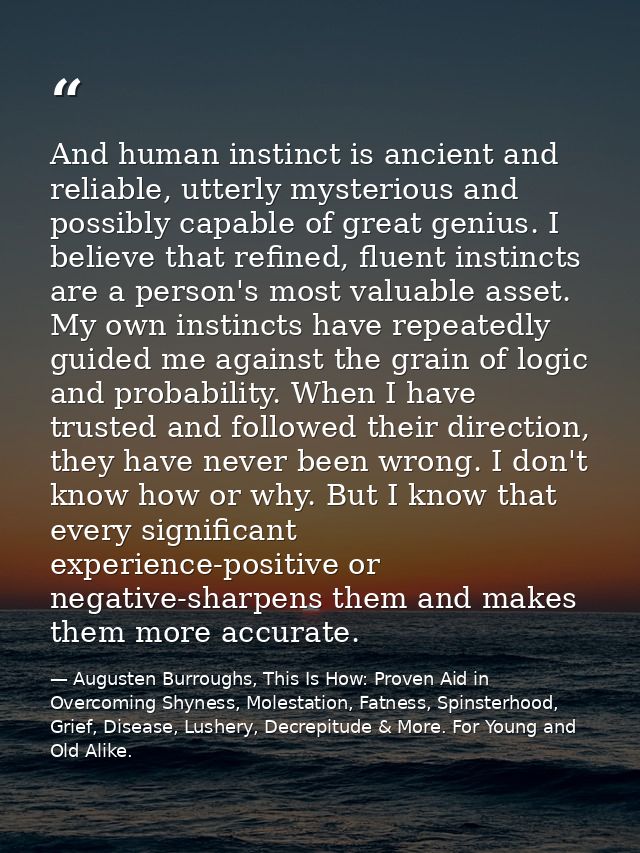 And human instinct is ancient and reliable, utterly mysterious and possibly capable of great genius. I believe that refi — Augusten Burroughs, This Is How: Proven Aid in Overcoming Shyness, Molestation, Fatness, Spinsterhood, Grief, Disease, Lushery, Decrepitude & More. For Young and Old Alike.