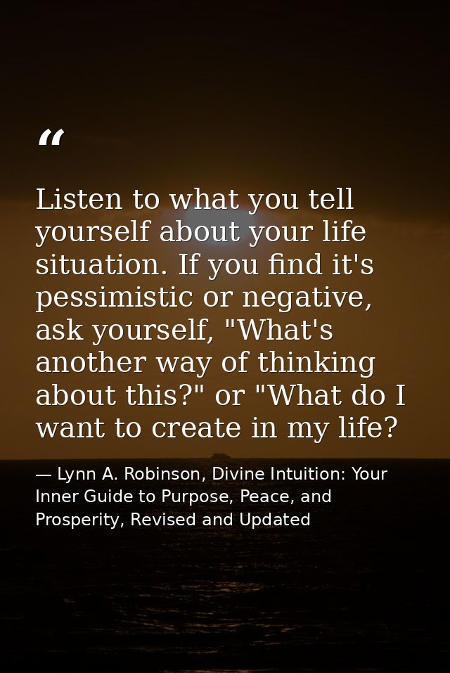 Listen to what you tell yourself about your life situation. If you find it's pessimistic or negative, ask yourself, "Wha — Lynn A. Robinson, Divine Intuition: Your Inner Guide to Purpose, Peace, and Prosperity, Revised and Updated