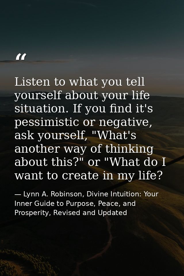 Listen to what you tell yourself about your life situation. If you find it's pessimistic or negative, ask yourself, "Wha — Lynn A. Robinson, Divine Intuition: Your Inner Guide to Purpose, Peace, and Prosperity, Revised and Updated