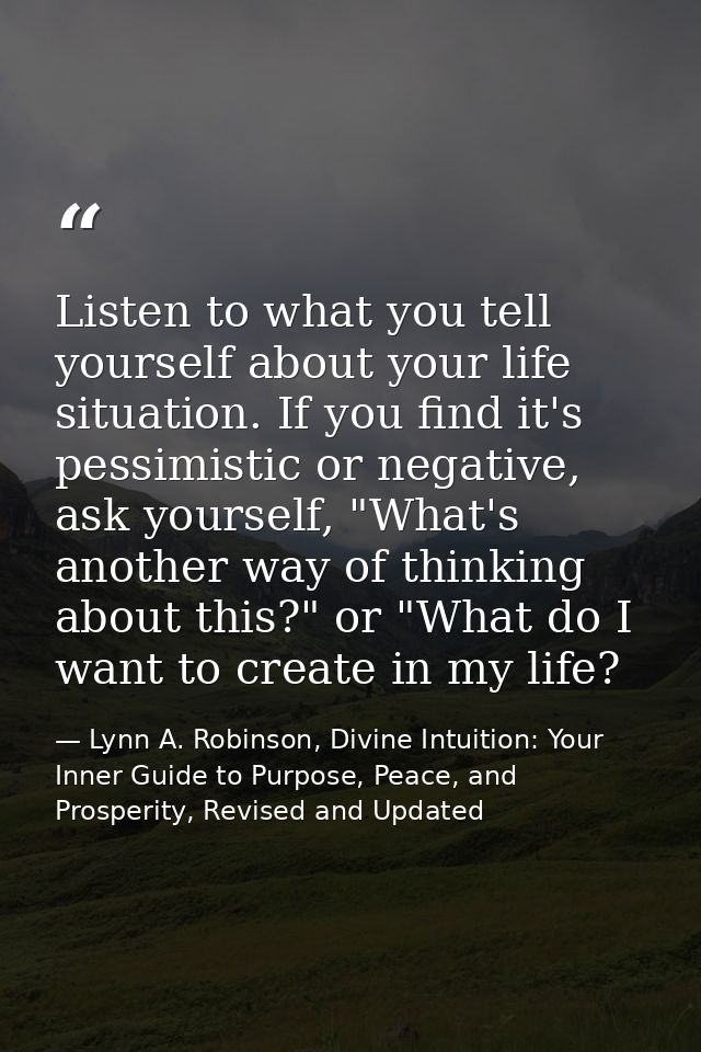 Listen to what you tell yourself about your life situation. If you find it's pessimistic or negative, ask yourself, "Wha — Lynn A. Robinson, Divine Intuition: Your Inner Guide to Purpose, Peace, and Prosperity, Revised and Updated