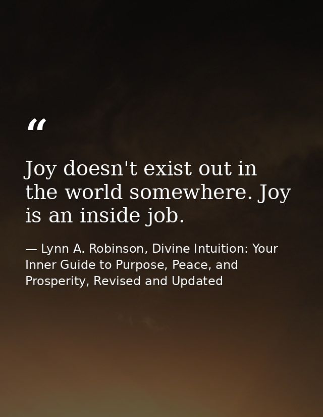 Joy doesn't exist out in the world somewhere. Joy is an inside job. — Lynn A. Robinson, Divine Intuition: Your Inner Guide to Purpose, Peace, and Prosperity, Revised and Updated