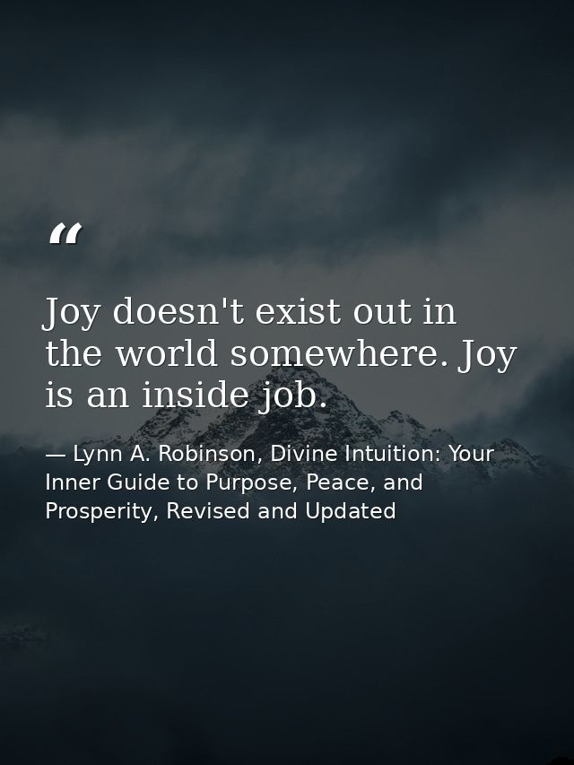 Joy doesn't exist out in the world somewhere. Joy is an inside job. — Lynn A. Robinson, Divine Intuition: Your Inner Guide to Purpose, Peace, and Prosperity, Revised and Updated