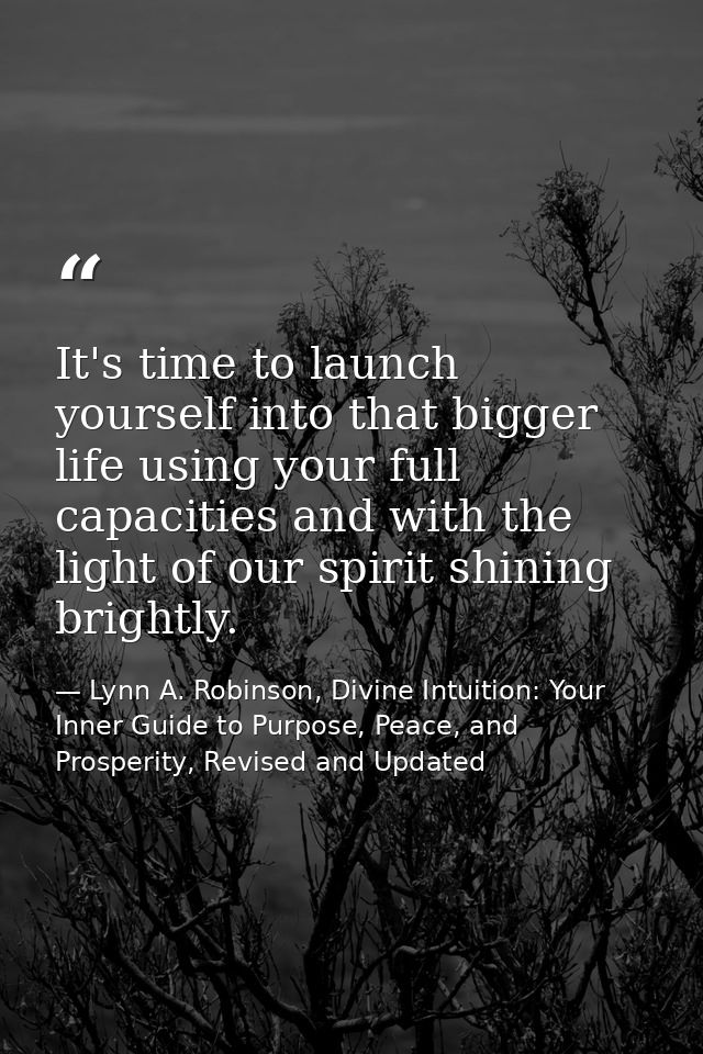 It's time to launch yourself into that bigger life using your full capacities and with the light of our spirit shining b — Lynn A. Robinson, Divine Intuition: Your Inner Guide to Purpose, Peace, and Prosperity, Revised and Updated