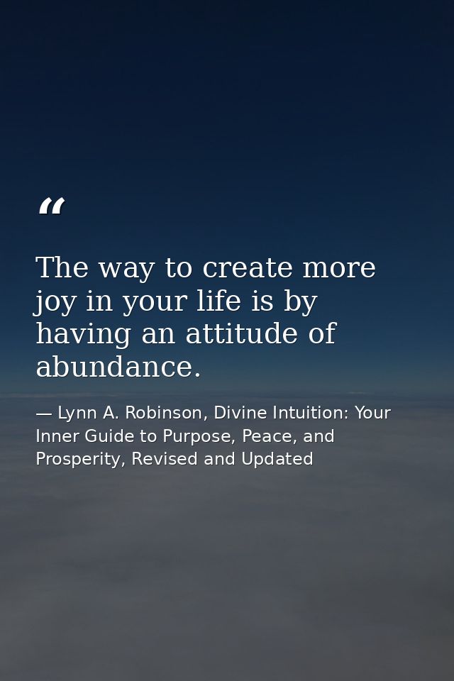 The way to create more joy in your life is by having an attitude of abundance. — Lynn A. Robinson, Divine Intuition: Your Inner Guide to Purpose, Peace, and Prosperity, Revised and Updated