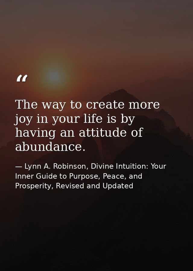 The way to create more joy in your life is by having an attitude of abundance. — Lynn A. Robinson, Divine Intuition: Your Inner Guide to Purpose, Peace, and Prosperity, Revised and Updated