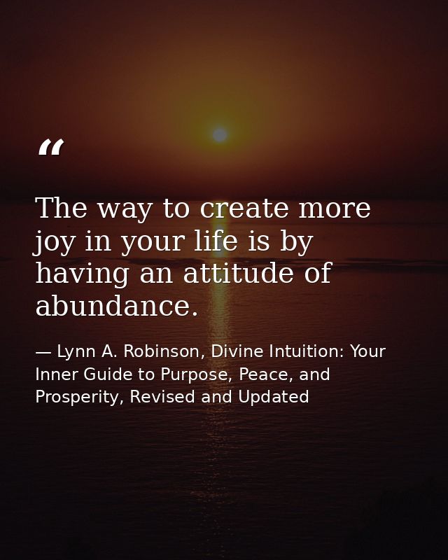 The way to create more joy in your life is by having an attitude of abundance. — Lynn A. Robinson, Divine Intuition: Your Inner Guide to Purpose, Peace, and Prosperity, Revised and Updated