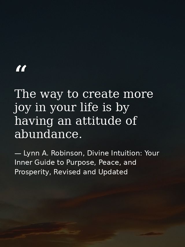 The way to create more joy in your life is by having an attitude of abundance. — Lynn A. Robinson, Divine Intuition: Your Inner Guide to Purpose, Peace, and Prosperity, Revised and Updated