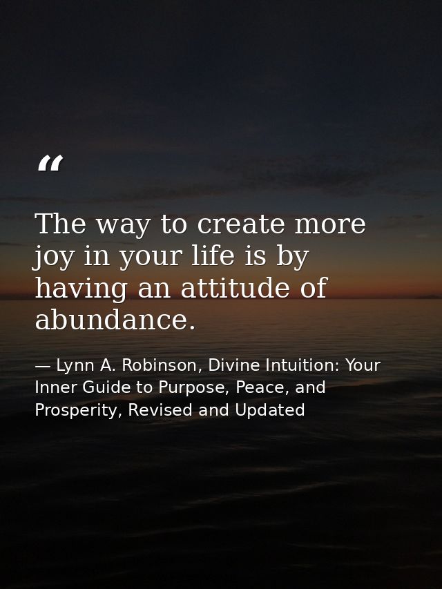 The way to create more joy in your life is by having an attitude of abundance. — Lynn A. Robinson, Divine Intuition: Your Inner Guide to Purpose, Peace, and Prosperity, Revised and Updated