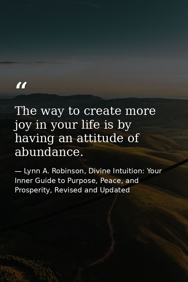The way to create more joy in your life is by having an attitude of abundance. — Lynn A. Robinson, Divine Intuition: Your Inner Guide to Purpose, Peace, and Prosperity, Revised and Updated