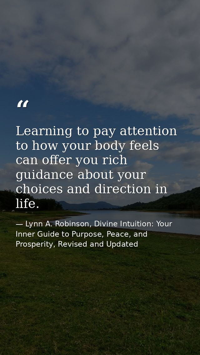 Learning to pay attention to how your body feels can offer you rich guidance about your choices and direction in life. — Lynn A. Robinson, Divine Intuition: Your Inner Guide to Purpose, Peace, and Prosperity, Revised and Updated