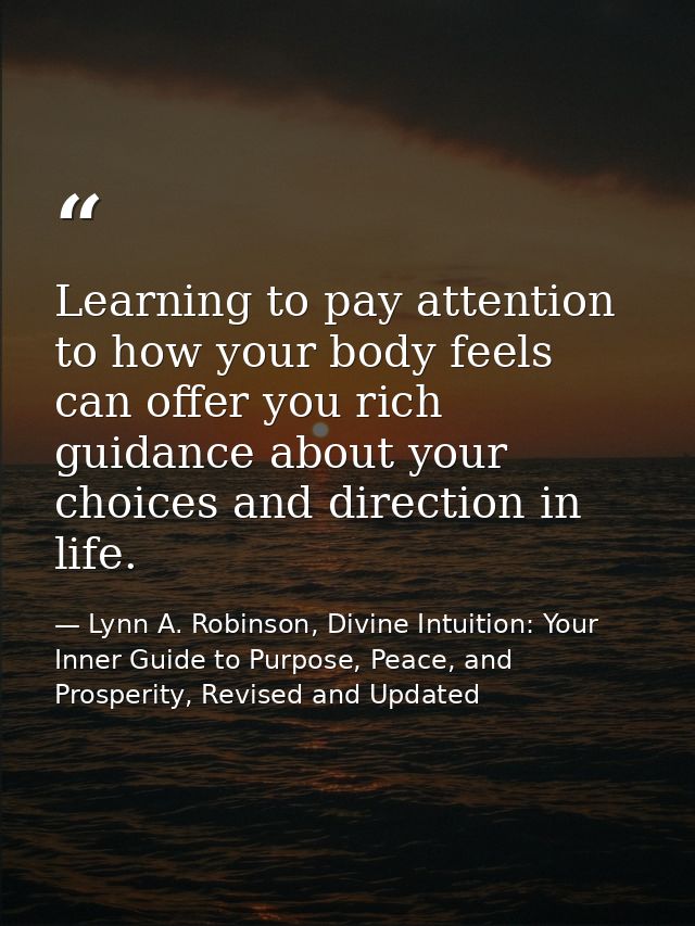 Learning to pay attention to how your body feels can offer you rich guidance about your choices and direction in life. — Lynn A. Robinson, Divine Intuition: Your Inner Guide to Purpose, Peace, and Prosperity, Revised and Updated