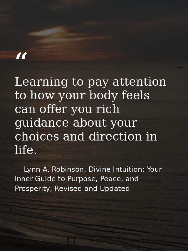 Learning to pay attention to how your body feels can offer you rich guidance about your choices and direction in life. — Lynn A. Robinson, Divine Intuition: Your Inner Guide to Purpose, Peace, and Prosperity, Revised and Updated