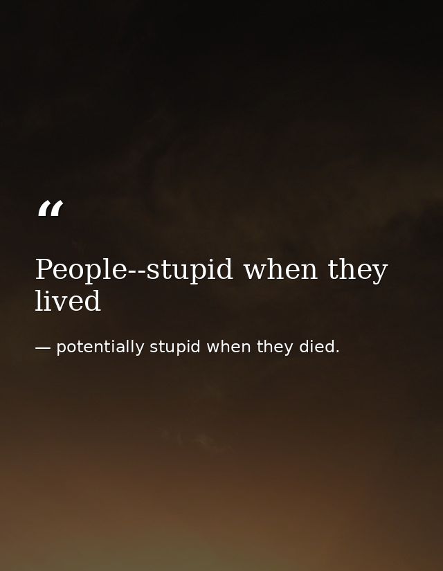 People--stupid when they lived — potentially stupid when they died.