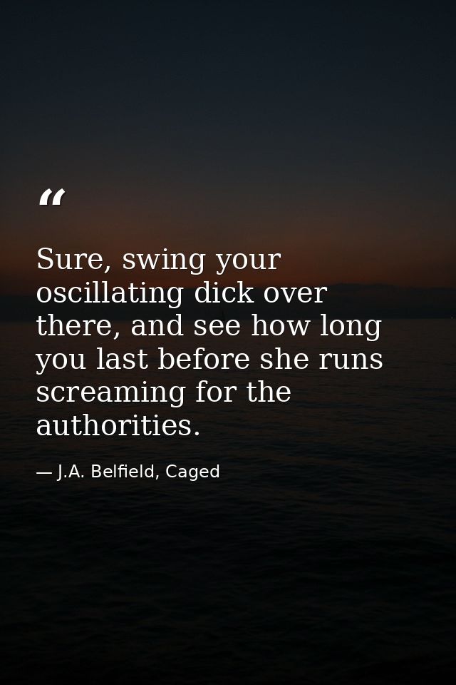 Sure, swing your oscillating dick over there, and see how long you last before she runs screaming for the authorities. — J.A. Belfield, Caged
