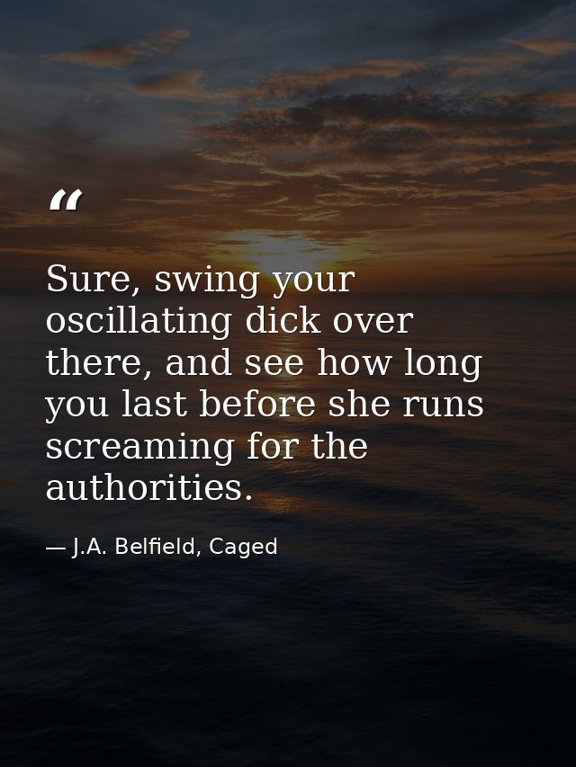 Sure, swing your oscillating dick over there, and see how long you last before she runs screaming for the authorities. — J.A. Belfield, Caged
