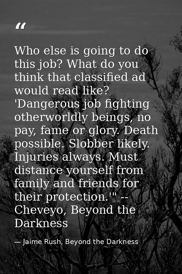 Who else is going to do this job? What do you think that classified ad would read like? 'Dangerous job fighting otherwor — Jaime Rush, Beyond the Darkness