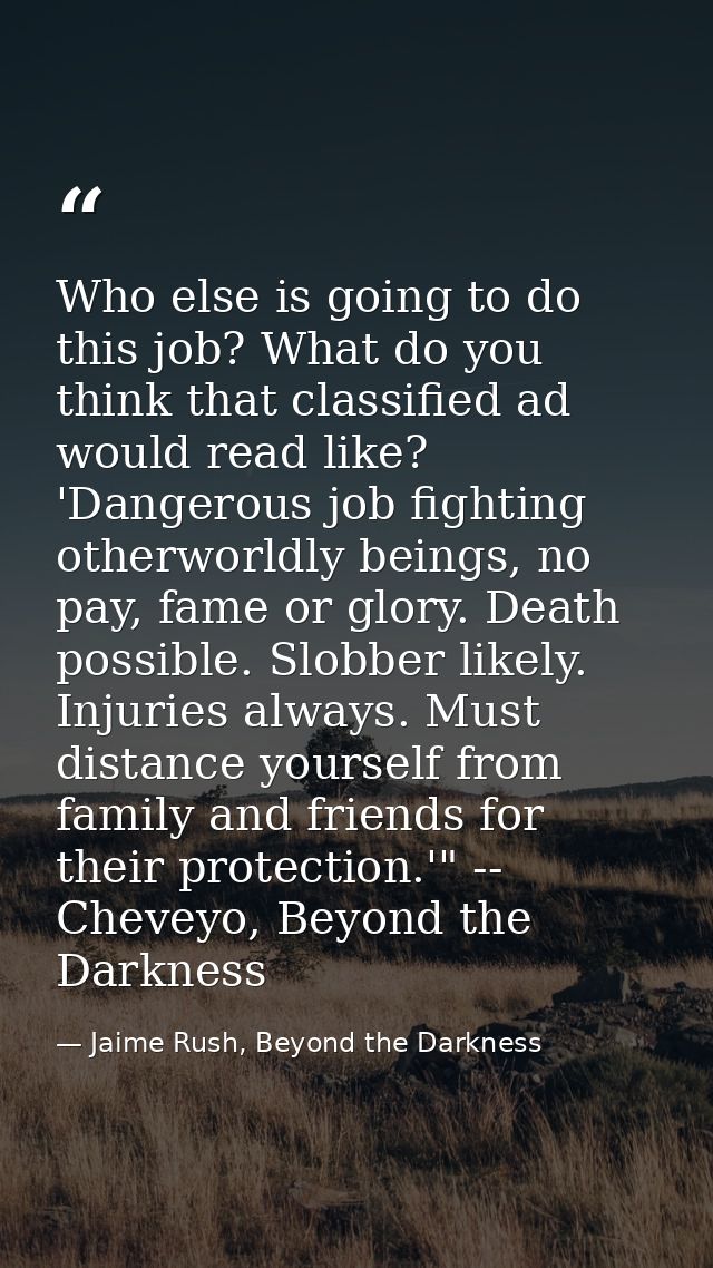 Who else is going to do this job? What do you think that classified ad would read like? 'Dangerous job fighting otherwor — Jaime Rush, Beyond the Darkness