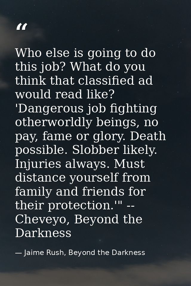 Who else is going to do this job? What do you think that classified ad would read like? 'Dangerous job fighting otherwor — Jaime Rush, Beyond the Darkness