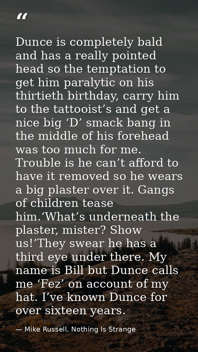 Dunce is completely bald and has a really pointed head so the temptation to get him paralytic on his thirtieth birthday, — Mike Russell, Nothing Is Strange