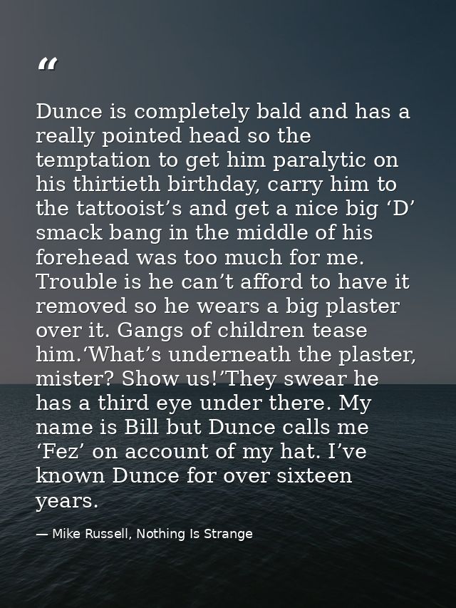 Dunce is completely bald and has a really pointed head so the temptation to get him paralytic on his thirtieth birthday, — Mike Russell, Nothing Is Strange